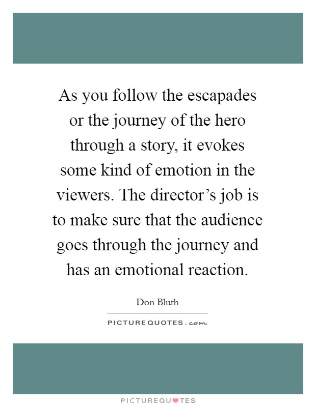 As you follow the escapades or the journey of the hero through a story, it evokes some kind of emotion in the viewers. The director's job is to make sure that the audience goes through the journey and has an emotional reaction. Picture Quote #1