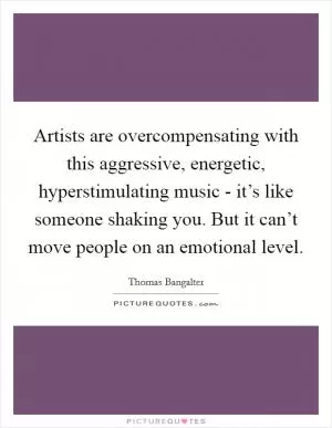 Artists are overcompensating with this aggressive, energetic, hyperstimulating music - it’s like someone shaking you. But it can’t move people on an emotional level Picture Quote #1