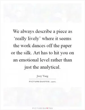 We always describe a piece as ‘really lively’ where it seems the work dances off the paper or the silk. Art has to hit you on an emotional level rather than just the analytical Picture Quote #1