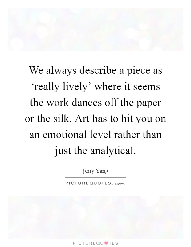 We always describe a piece as ‘really lively' where it seems the work dances off the paper or the silk. Art has to hit you on an emotional level rather than just the analytical. Picture Quote #1