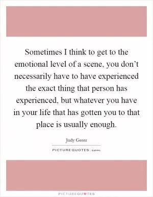 Sometimes I think to get to the emotional level of a scene, you don’t necessarily have to have experienced the exact thing that person has experienced, but whatever you have in your life that has gotten you to that place is usually enough Picture Quote #1