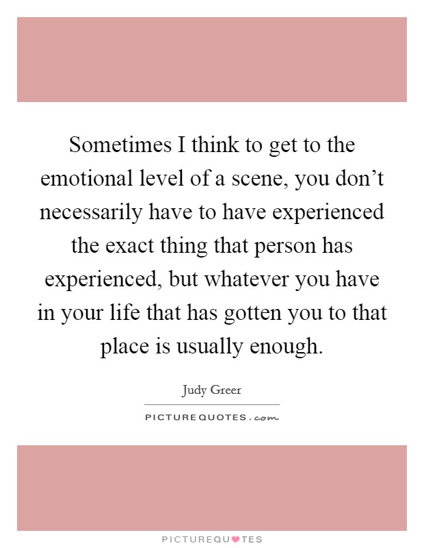 Sometimes I think to get to the emotional level of a scene, you don't necessarily have to have experienced the exact thing that person has experienced, but whatever you have in your life that has gotten you to that place is usually enough. Picture Quote #1