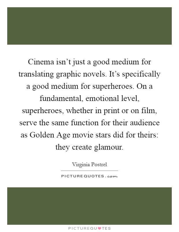 Cinema isn't just a good medium for translating graphic novels. It's specifically a good medium for superheroes. On a fundamental, emotional level, superheroes, whether in print or on film, serve the same function for their audience as Golden Age movie stars did for theirs: they create glamour. Picture Quote #1