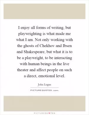 I enjoy all forms of writing, but playwrighting is what made me what I am. Not only working with the ghosts of Chekhov and Ibsen and Shakespeare, but what it is to be a playwright, to be interacting with human beings in the live theater and affect people on such a direct, emotional level Picture Quote #1