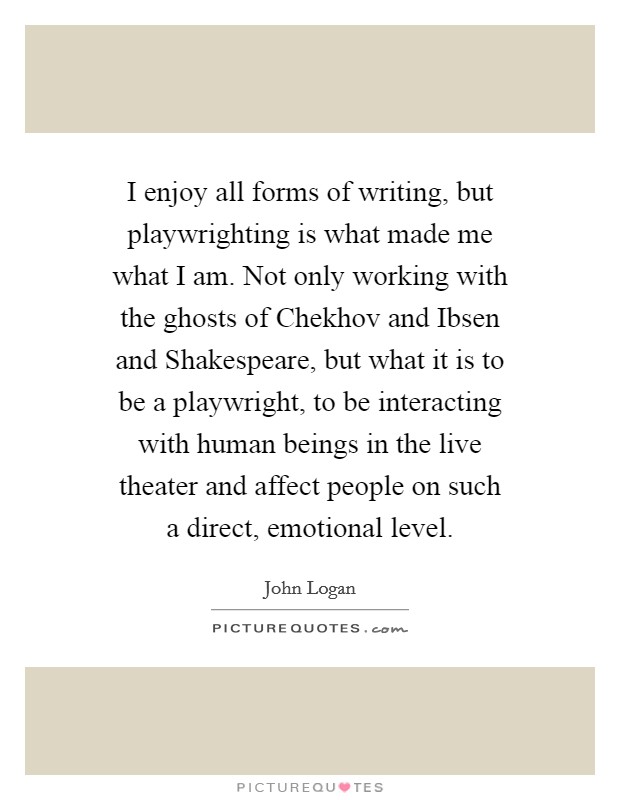I enjoy all forms of writing, but playwrighting is what made me what I am. Not only working with the ghosts of Chekhov and Ibsen and Shakespeare, but what it is to be a playwright, to be interacting with human beings in the live theater and affect people on such a direct, emotional level. Picture Quote #1