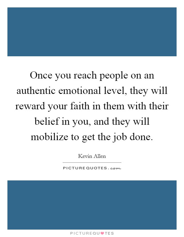 Once you reach people on an authentic emotional level, they will reward your faith in them with their belief in you, and they will mobilize to get the job done. Picture Quote #1