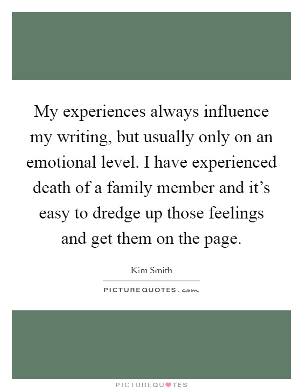 My experiences always influence my writing, but usually only on an emotional level. I have experienced death of a family member and it's easy to dredge up those feelings and get them on the page. Picture Quote #1