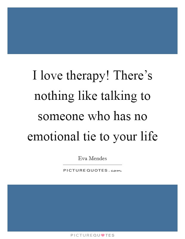 I love therapy! There's nothing like talking to someone who has no emotional tie to your life Picture Quote #1