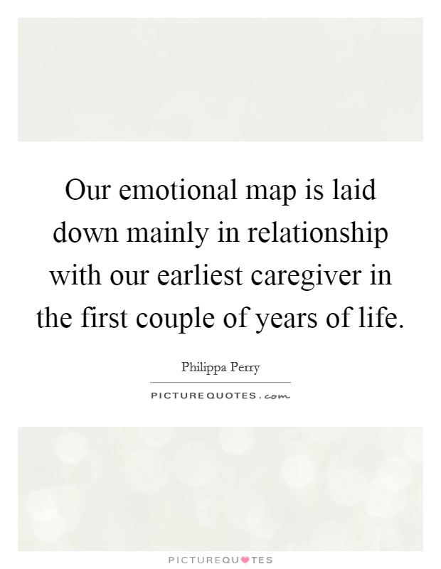 Our emotional map is laid down mainly in relationship with our earliest caregiver in the first couple of years of life. Picture Quote #1