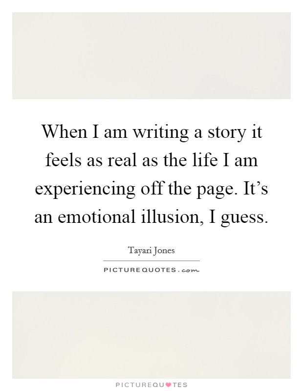When I am writing a story it feels as real as the life I am experiencing off the page. It's an emotional illusion, I guess. Picture Quote #1