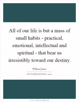 All of our life is but a mass of small habits - practical, emotional, intellectual and spiritual - that bear us irresistibly toward our destiny Picture Quote #1