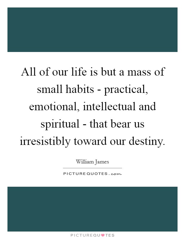 All of our life is but a mass of small habits - practical, emotional, intellectual and spiritual - that bear us irresistibly toward our destiny. Picture Quote #1