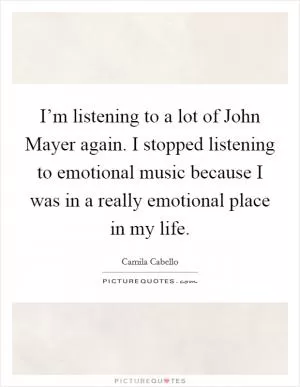 I’m listening to a lot of John Mayer again. I stopped listening to emotional music because I was in a really emotional place in my life Picture Quote #1