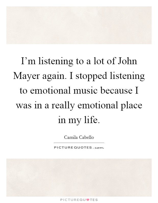 I'm listening to a lot of John Mayer again. I stopped listening to emotional music because I was in a really emotional place in my life. Picture Quote #1