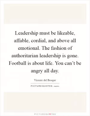 Leadership must be likeable, affable, cordial, and above all emotional. The fashion of authoritarian leadership is gone. Football is about life. You can’t be angry all day Picture Quote #1