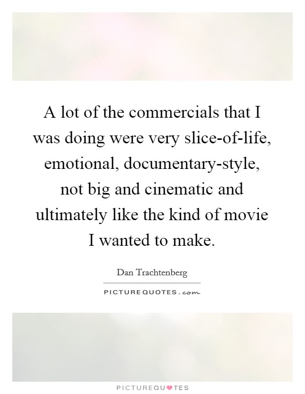 A lot of the commercials that I was doing were very slice-of-life, emotional, documentary-style, not big and cinematic and ultimately like the kind of movie I wanted to make. Picture Quote #1