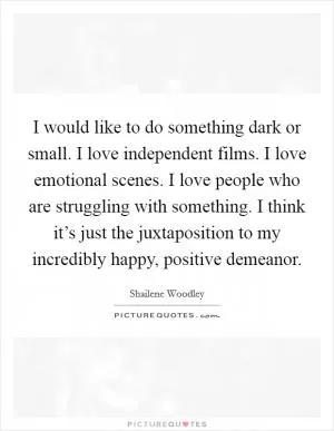 I would like to do something dark or small. I love independent films. I love emotional scenes. I love people who are struggling with something. I think it’s just the juxtaposition to my incredibly happy, positive demeanor Picture Quote #1