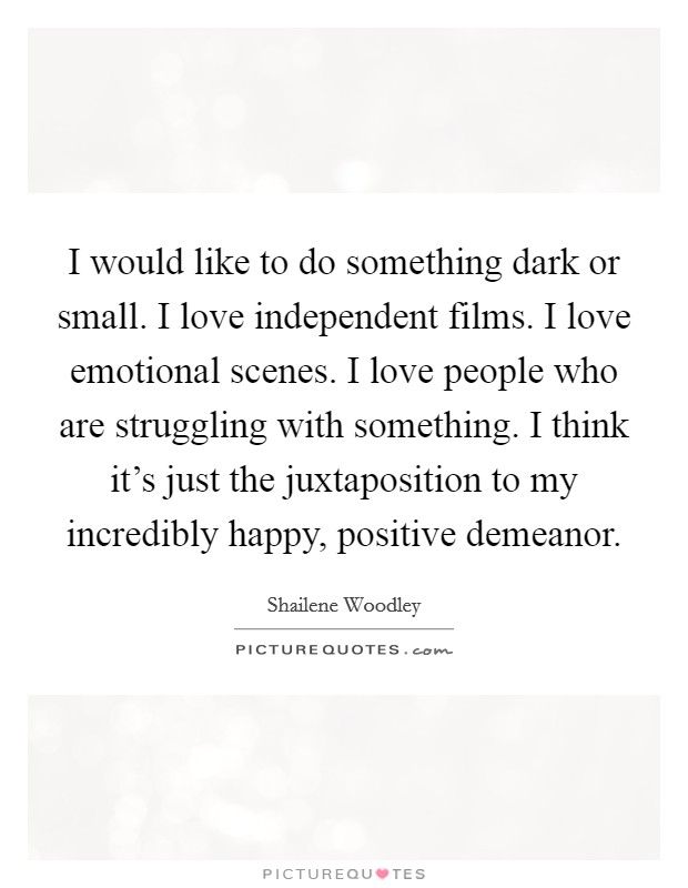 I would like to do something dark or small. I love independent films. I love emotional scenes. I love people who are struggling with something. I think it's just the juxtaposition to my incredibly happy, positive demeanor. Picture Quote #1