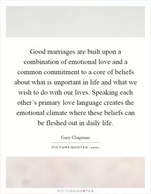 Good marriages are built upon a combination of emotional love and a common commitment to a core of beliefs about what is important in life and what we wish to do with our lives. Speaking each other’s primary love language creates the emotional climate where these beliefs can be fleshed out in daily life Picture Quote #1