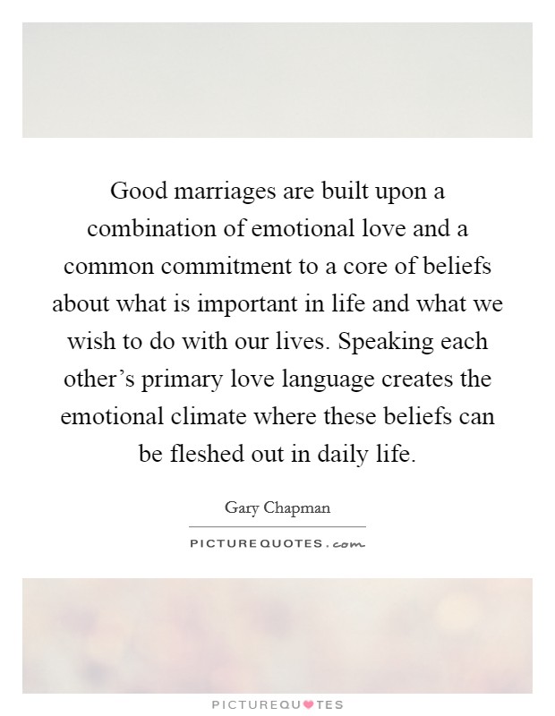 Good marriages are built upon a combination of emotional love and a common commitment to a core of beliefs about what is important in life and what we wish to do with our lives. Speaking each other's primary love language creates the emotional climate where these beliefs can be fleshed out in daily life. Picture Quote #1