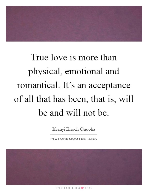 True love is more than physical, emotional and romantical. It's an acceptance of all that has been, that is, will be and will not be. Picture Quote #1