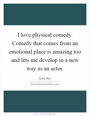 I love physical comedy. Comedy that comes from an emotional place is amazing too and lets me develop in a new way as an actor Picture Quote #1