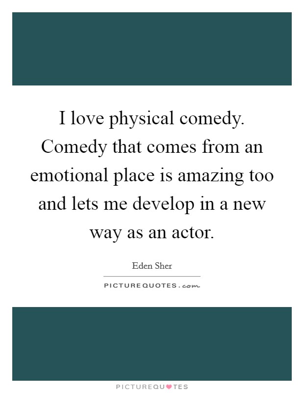 I love physical comedy. Comedy that comes from an emotional place is amazing too and lets me develop in a new way as an actor. Picture Quote #1
