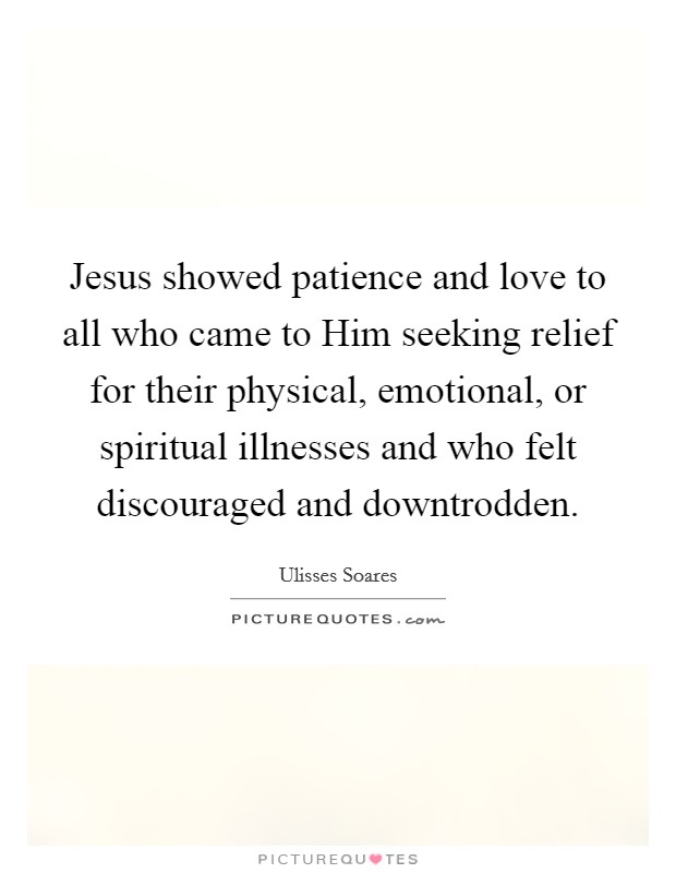 Jesus showed patience and love to all who came to Him seeking relief for their physical, emotional, or spiritual illnesses and who felt discouraged and downtrodden. Picture Quote #1