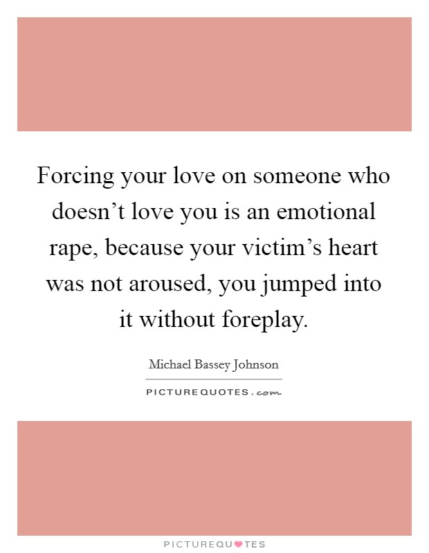 Forcing your love on someone who doesn't love you is an emotional rape, because your victim's heart was not aroused, you jumped into it without foreplay. Picture Quote #1