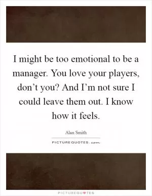I might be too emotional to be a manager. You love your players, don’t you? And I’m not sure I could leave them out. I know how it feels Picture Quote #1