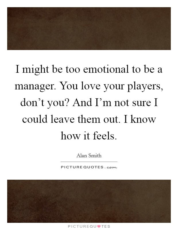 I might be too emotional to be a manager. You love your players, don't you? And I'm not sure I could leave them out. I know how it feels. Picture Quote #1