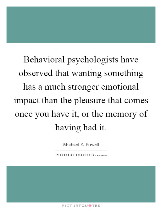 Behavioral psychologists have observed that wanting something has a much stronger emotional impact than the pleasure that comes once you have it, or the memory of having had it. Picture Quote #1