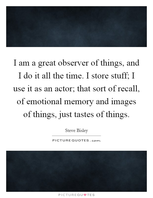 I am a great observer of things, and I do it all the time. I store stuff; I use it as an actor; that sort of recall, of emotional memory and images of things, just tastes of things. Picture Quote #1