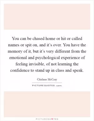You can be chased home or hit or called names or spit on, and it’s over. You have the memory of it, but it’s very different from the emotional and psychological experience of feeling invisible, of not learning the confidence to stand up in class and speak Picture Quote #1