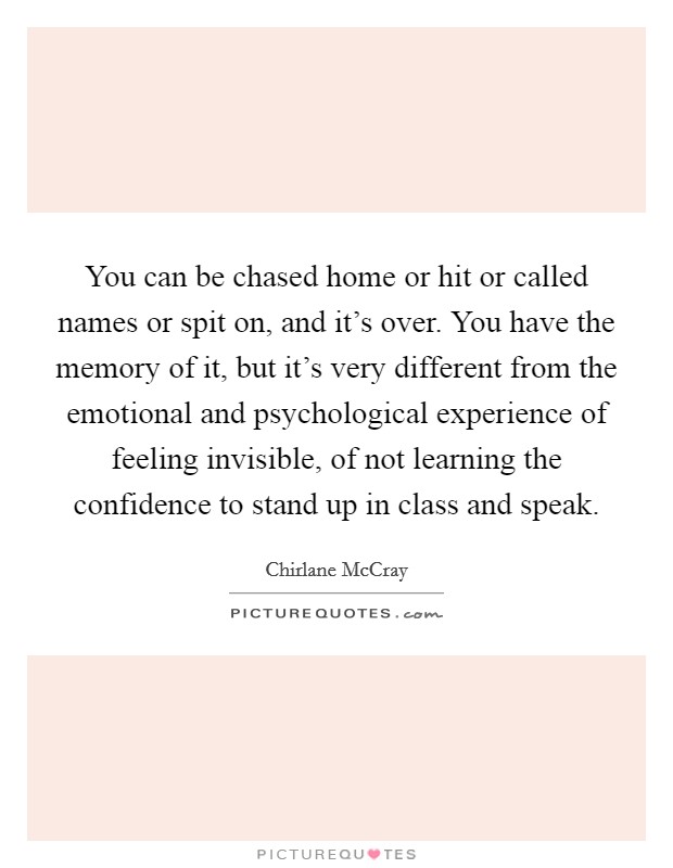 You can be chased home or hit or called names or spit on, and it's over. You have the memory of it, but it's very different from the emotional and psychological experience of feeling invisible, of not learning the confidence to stand up in class and speak. Picture Quote #1