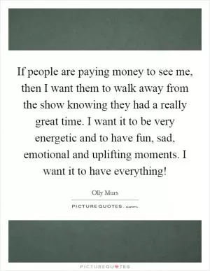 If people are paying money to see me, then I want them to walk away from the show knowing they had a really great time. I want it to be very energetic and to have fun, sad, emotional and uplifting moments. I want it to have everything! Picture Quote #1