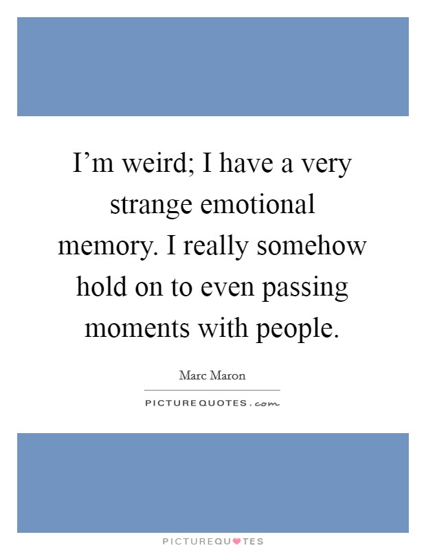 I'm weird; I have a very strange emotional memory. I really somehow hold on to even passing moments with people. Picture Quote #1