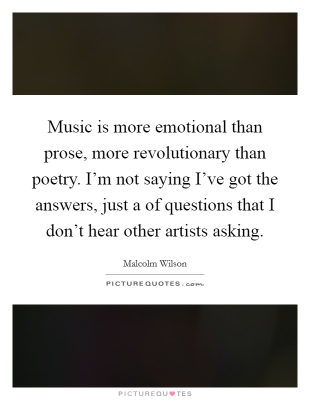 Music is more emotional than prose, more revolutionary than poetry. I'm not saying I've got the answers, just a of questions that I don't hear other artists asking. Picture Quote #1
