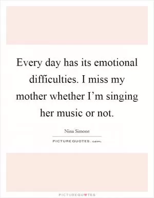 Every day has its emotional difficulties. I miss my mother whether I’m singing her music or not Picture Quote #1