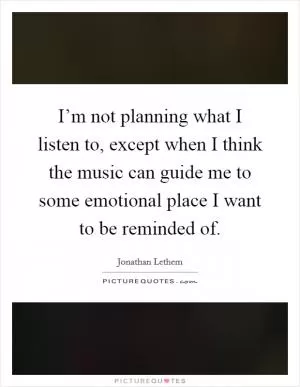 I’m not planning what I listen to, except when I think the music can guide me to some emotional place I want to be reminded of Picture Quote #1