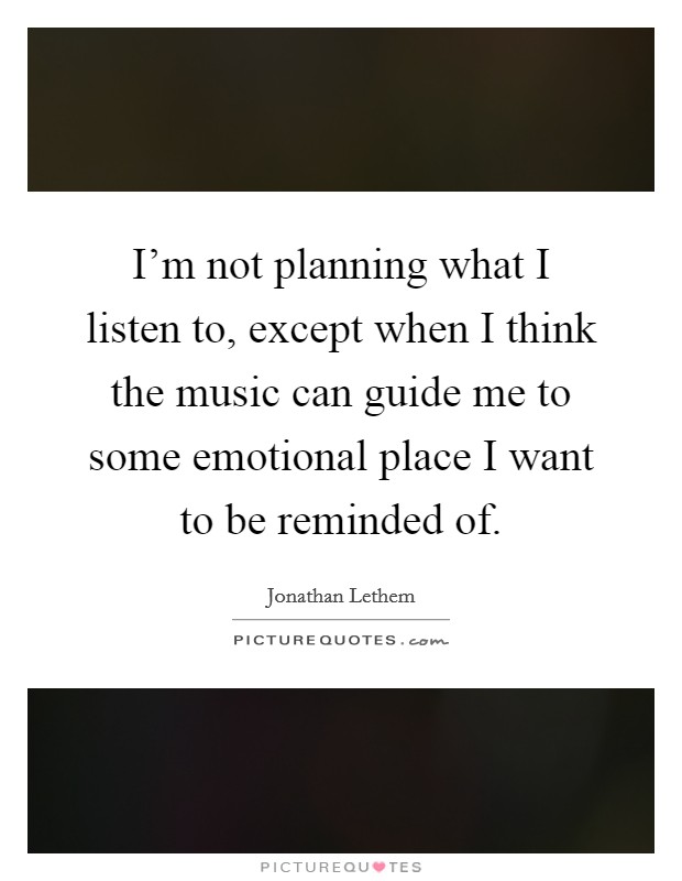 I'm not planning what I listen to, except when I think the music can guide me to some emotional place I want to be reminded of. Picture Quote #1