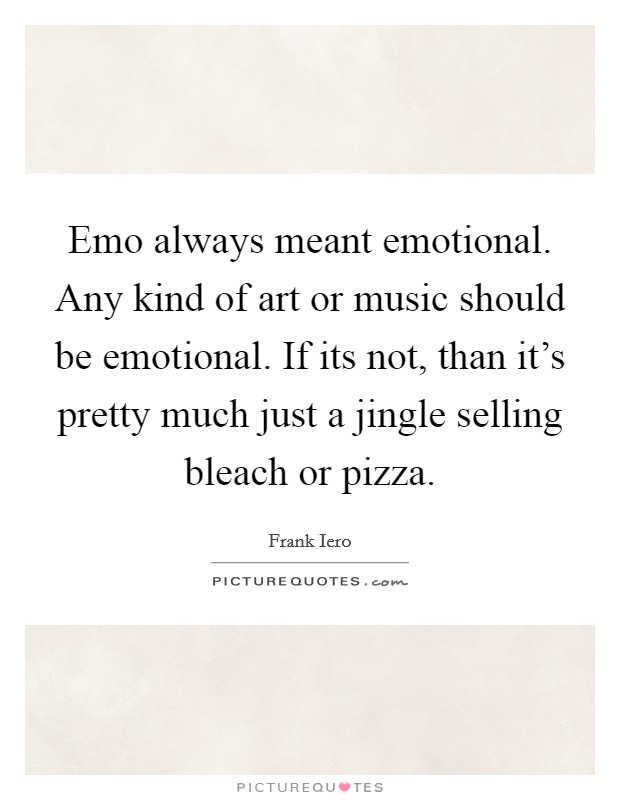 Emo always meant emotional. Any kind of art or music should be emotional. If its not, than it's pretty much just a jingle selling bleach or pizza. Picture Quote #1