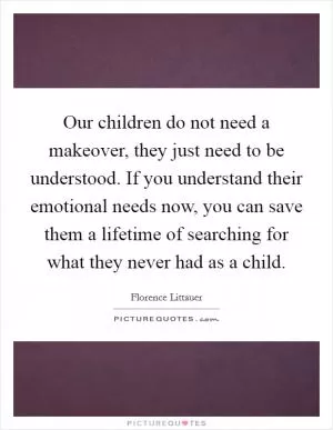 Our children do not need a makeover, they just need to be understood. If you understand their emotional needs now, you can save them a lifetime of searching for what they never had as a child Picture Quote #1