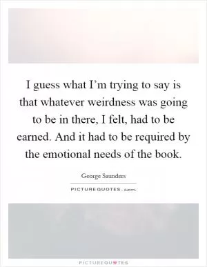 I guess what I’m trying to say is that whatever weirdness was going to be in there, I felt, had to be earned. And it had to be required by the emotional needs of the book Picture Quote #1