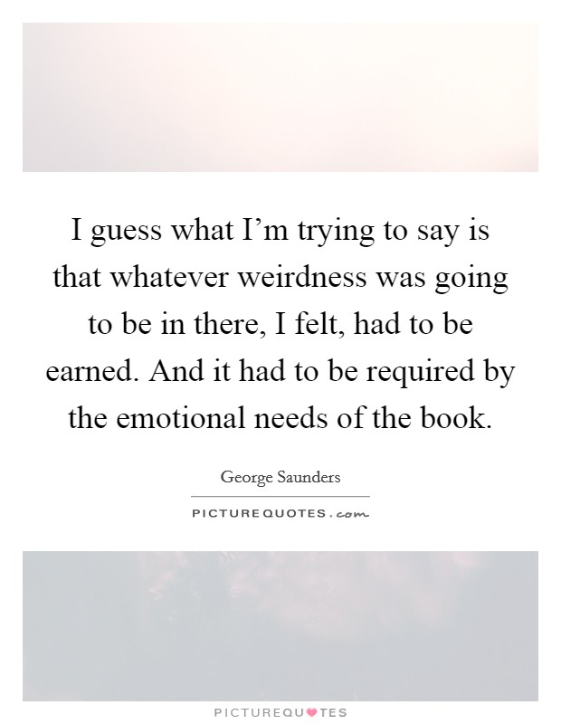 I guess what I'm trying to say is that whatever weirdness was going to be in there, I felt, had to be earned. And it had to be required by the emotional needs of the book. Picture Quote #1