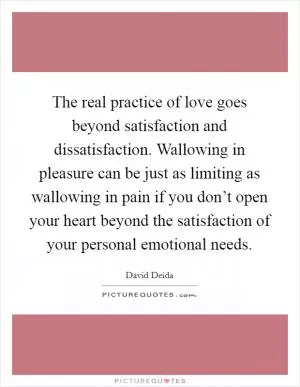 The real practice of love goes beyond satisfaction and dissatisfaction. Wallowing in pleasure can be just as limiting as wallowing in pain if you don’t open your heart beyond the satisfaction of your personal emotional needs Picture Quote #1