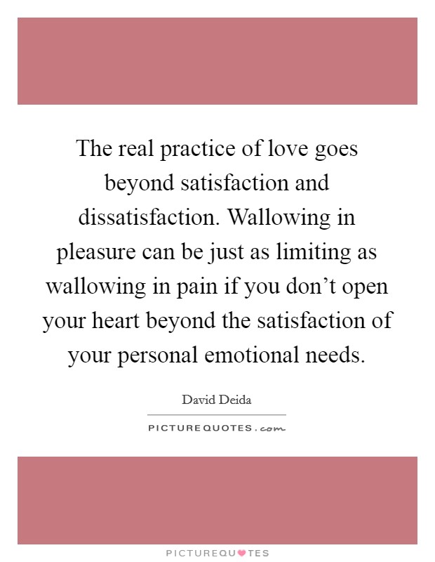 The real practice of love goes beyond satisfaction and dissatisfaction. Wallowing in pleasure can be just as limiting as wallowing in pain if you don't open your heart beyond the satisfaction of your personal emotional needs. Picture Quote #1