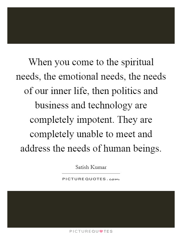 When you come to the spiritual needs, the emotional needs, the needs of our inner life, then politics and business and technology are completely impotent. They are completely unable to meet and address the needs of human beings. Picture Quote #1