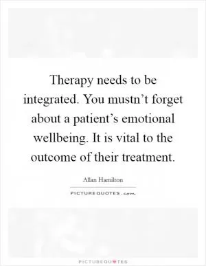 Therapy needs to be integrated. You mustn’t forget about a patient’s emotional wellbeing. It is vital to the outcome of their treatment Picture Quote #1