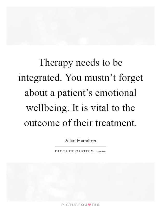 Therapy needs to be integrated. You mustn't forget about a patient's emotional wellbeing. It is vital to the outcome of their treatment. Picture Quote #1